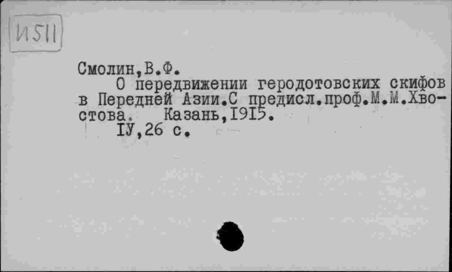 ﻿IИ SI I
Смолин,В.Ф.
О передвижении геродотовских скифов в Передней Азии.С предисл.проф.М.М.Хвостова. Казань,1915.
1У,26 с.